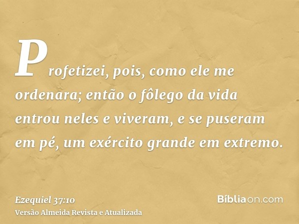 Profetizei, pois, como ele me ordenara; então o fôlego da vida entrou neles e viveram, e se puseram em pé, um exército grande em extremo.