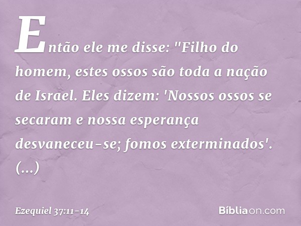 Então ele me disse: "Filho do homem, estes ossos são toda a nação de Israel. Eles dizem: 'Nossos ossos se secaram e nossa esperança desvaneceu-se; fomos extermi