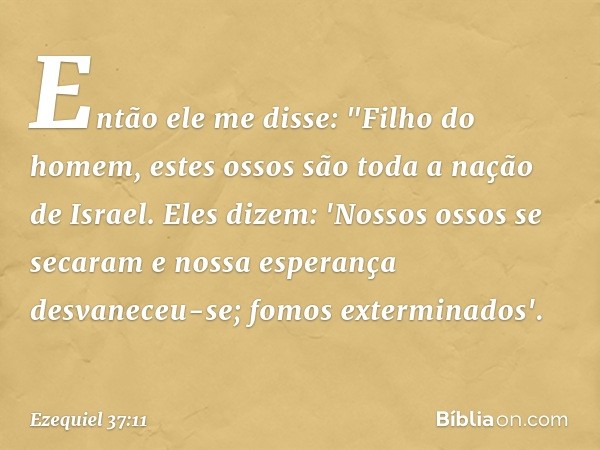 Então ele me disse: "Filho do homem, estes ossos são toda a nação de Israel. Eles dizem: 'Nossos ossos se secaram e nossa esperança desvaneceu-se; fomos extermi