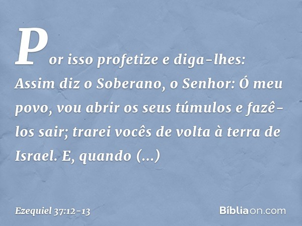 Por isso profetize e diga-lhes: Assim diz o Soberano, o Senhor: Ó meu povo, vou abrir os seus túmulos e fazê-los sair; trarei vocês de volta à terra de Israel. 