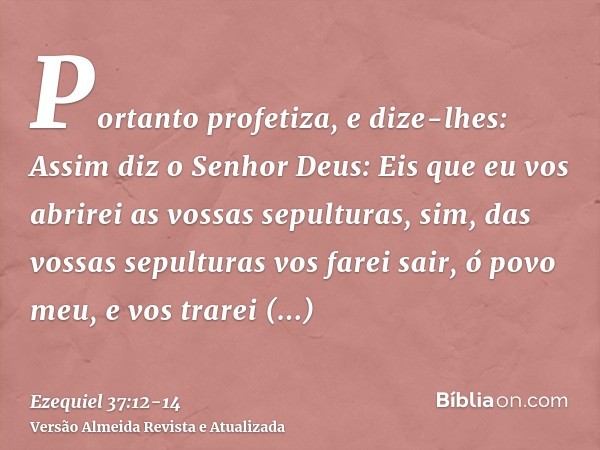 Portanto profetiza, e dize-lhes: Assim diz o Senhor Deus: Eis que eu vos abrirei as vossas sepulturas, sim, das vossas sepulturas vos farei sair, ó povo meu, e