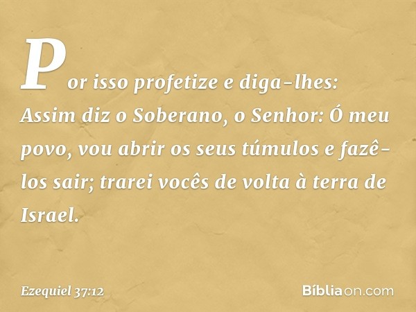 Por isso profetize e diga-lhes: Assim diz o Soberano, o Senhor: Ó meu povo, vou abrir os seus túmulos e fazê-los sair; trarei vocês de volta à terra de Israel. 