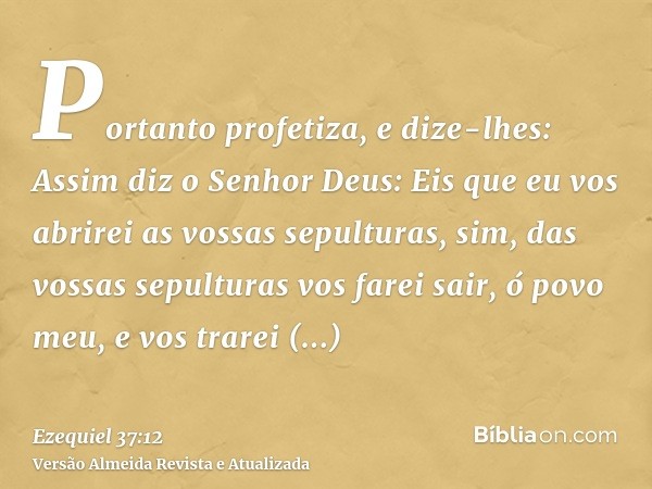 Portanto profetiza, e dize-lhes: Assim diz o Senhor Deus: Eis que eu vos abrirei as vossas sepulturas, sim, das vossas sepulturas vos farei sair, ó povo meu, e 