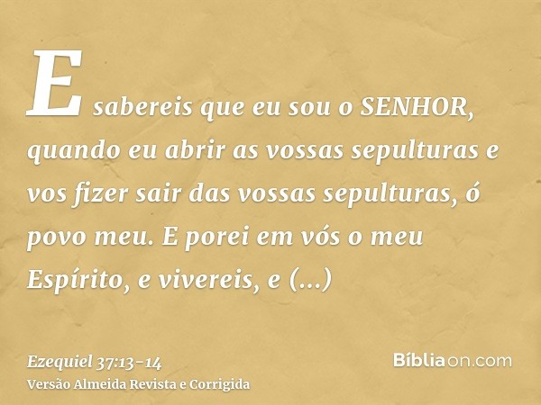 E sabereis que eu sou o SENHOR, quando eu abrir as vossas sepulturas e vos fizer sair das vossas sepulturas, ó povo meu.E porei em vós o meu Espírito, e viverei