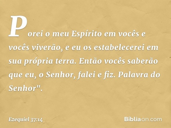 Porei o meu Espírito em vocês e vocês viverão, e eu os estabelecerei em sua própria terra. Então vocês saberão que eu, o Senhor, falei e fiz. Palavra do Senhor"