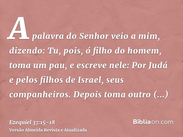 A palavra do Senhor veio a mim, dizendo:Tu, pois, ó filho do homem, toma um pau, e escreve nele: Por Judá e pelos filhos de Israel, seus companheiros. Depois to