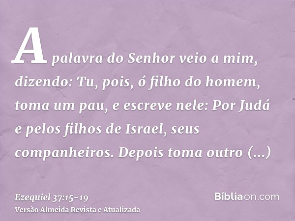 A palavra do Senhor veio a mim, dizendo:Tu, pois, ó filho do homem, toma um pau, e escreve nele: Por Judá e pelos filhos de Israel, seus companheiros. Depois to