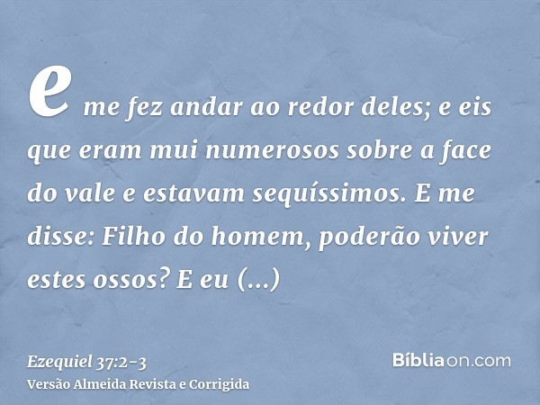 e me fez andar ao redor deles; e eis que eram mui numerosos sobre a face do vale e estavam sequíssimos.E me disse: Filho do homem, poderão viver estes ossos? E 