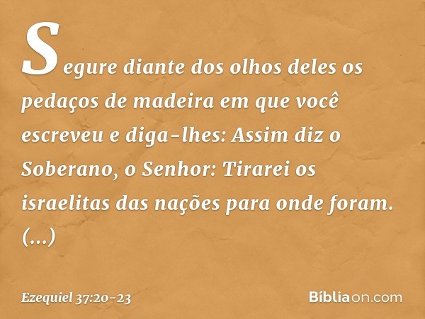 Segure diante dos olhos deles os pedaços de madeira em que você escreveu e diga-lhes: Assim diz o Soberano, o Senhor: Tirarei os israelitas das nações para onde