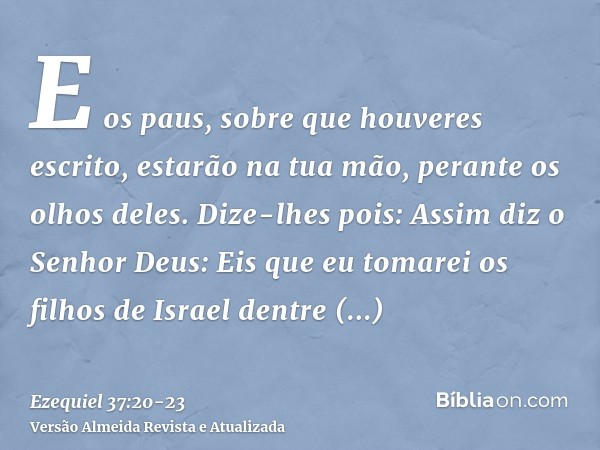 E os paus, sobre que houveres escrito, estarão na tua mão, perante os olhos deles.Dize-lhes pois: Assim diz o Senhor Deus: Eis que eu tomarei os filhos de Israe