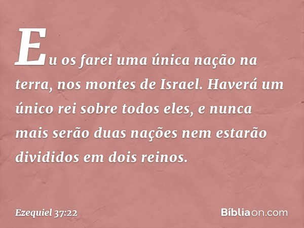 Eu os farei uma única nação na terra, nos montes de Israel. Haverá um único rei sobre todos eles, e nunca mais serão duas nações nem estarão divididos em dois r