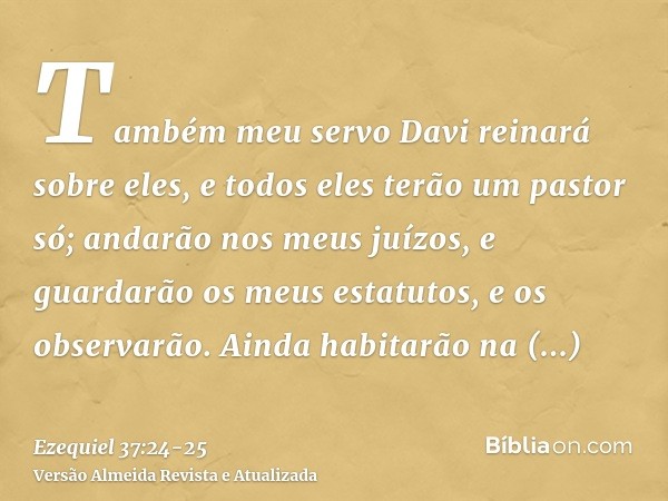 Também meu servo Davi reinará sobre eles, e todos eles terão um pastor só; andarão nos meus juízos, e guardarão os meus estatutos, e os observarão.Ainda habitar