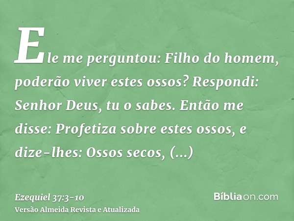 Ele me perguntou: Filho do homem, poderão viver estes ossos? Respondi: Senhor Deus, tu o sabes.Então me disse: Profetiza sobre estes ossos, e dize-lhes: Ossos s