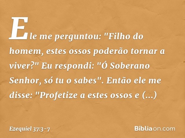 Ele me perguntou: "Filho do homem, estes ossos poderão tornar a viver?"
Eu respondi: "Ó Soberano Senhor, só tu o sabes". Então ele me disse: "Profetize a estes 