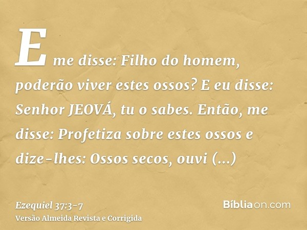 E me disse: Filho do homem, poderão viver estes ossos? E eu disse: Senhor JEOVÁ, tu o sabes.Então, me disse: Profetiza sobre estes ossos e dize-lhes: Ossos seco