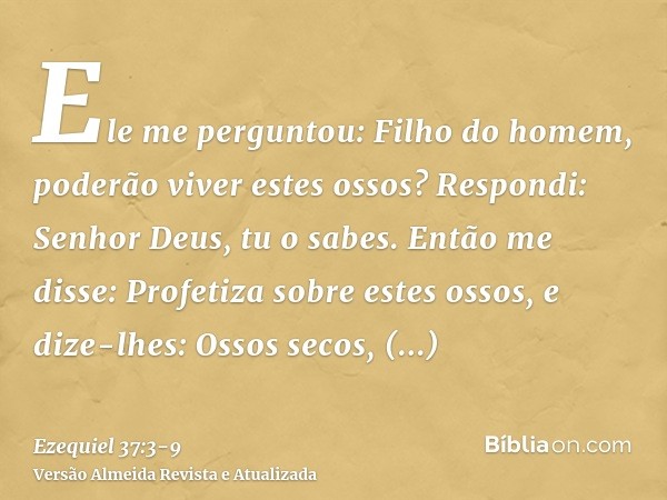 Ele me perguntou: Filho do homem, poderão viver estes ossos? Respondi: Senhor Deus, tu o sabes.Então me disse: Profetiza sobre estes ossos, e dize-lhes: Ossos s