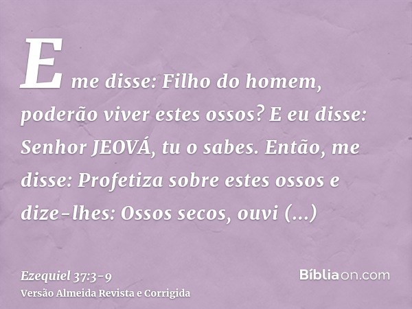 E me disse: Filho do homem, poderão viver estes ossos? E eu disse: Senhor JEOVÁ, tu o sabes.Então, me disse: Profetiza sobre estes ossos e dize-lhes: Ossos seco