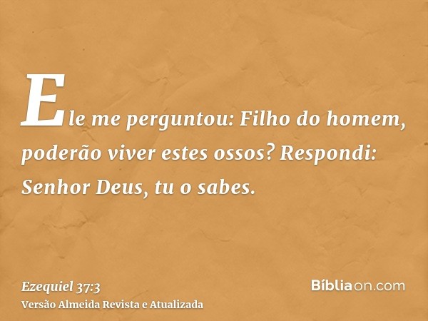 Ele me perguntou: Filho do homem, poderão viver estes ossos? Respondi: Senhor Deus, tu o sabes.