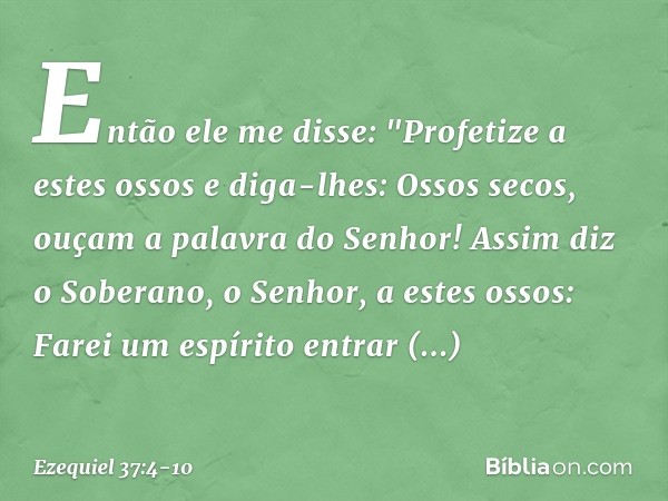 Então ele me disse: "Profetize a estes ossos e diga-lhes: Ossos secos, ouçam a palavra do Senhor! Assim diz o Soberano, o Senhor, a estes ossos: Farei um espíri