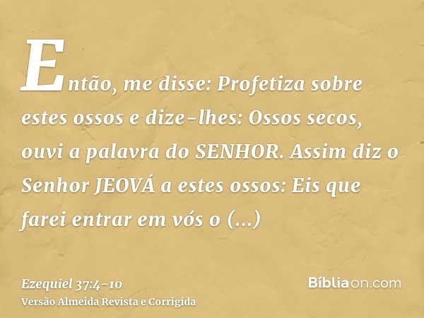 Então, me disse: Profetiza sobre estes ossos e dize-lhes: Ossos secos, ouvi a palavra do SENHOR.Assim diz o Senhor JEOVÁ a estes ossos: Eis que farei entrar em 