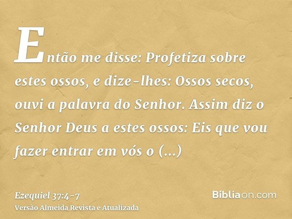 Então me disse: Profetiza sobre estes ossos, e dize-lhes: Ossos secos, ouvi a palavra do Senhor.Assim diz o Senhor Deus a estes ossos: Eis que vou fazer entrar 