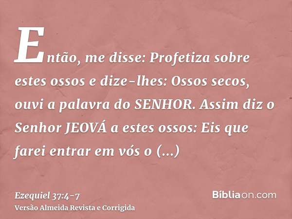 Então, me disse: Profetiza sobre estes ossos e dize-lhes: Ossos secos, ouvi a palavra do SENHOR.Assim diz o Senhor JEOVÁ a estes ossos: Eis que farei entrar em 