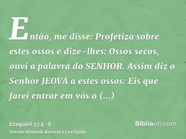 Então, me disse: Profetiza sobre estes ossos e dize-lhes: Ossos secos, ouvi a palavra do SENHOR.Assim diz o Senhor JEOVÁ a estes ossos: Eis que farei entrar em 