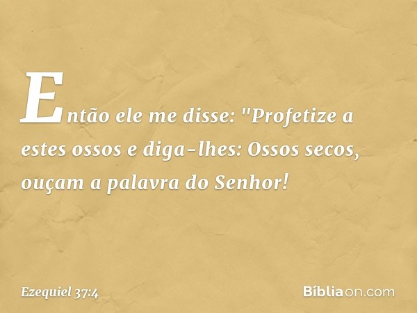 Então ele me disse: "Profetize a estes ossos e diga-lhes: Ossos secos, ouçam a palavra do Senhor! -- Ezequiel 37:4