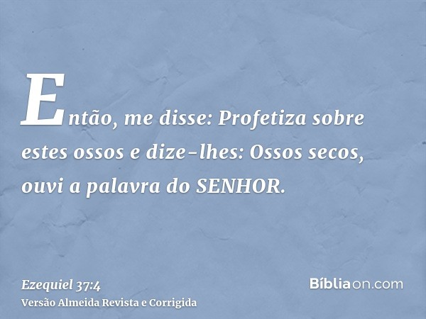 Então, me disse: Profetiza sobre estes ossos e dize-lhes: Ossos secos, ouvi a palavra do SENHOR.