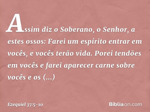 Assim diz o Soberano, o Senhor, a estes ossos: Farei um espírito entrar em vocês, e vocês terão vida. Porei tendões em vocês e farei aparecer carne sobre vocês 