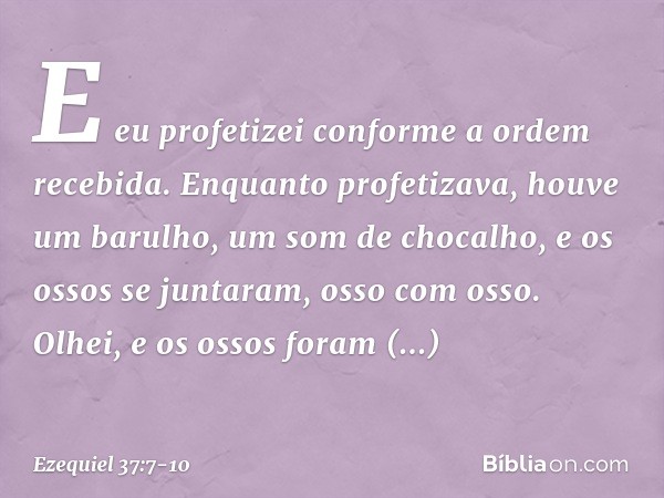 E eu profetizei conforme a ordem recebida. Enquanto profetizava, houve um barulho, um som de chocalho, e os ossos se juntaram, osso com osso. Olhei, e os ossos 