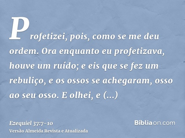 Profetizei, pois, como se me deu ordem. Ora enquanto eu profetizava, houve um ruído; e eis que se fez um rebuliço, e os ossos se achegaram, osso ao seu osso.E o