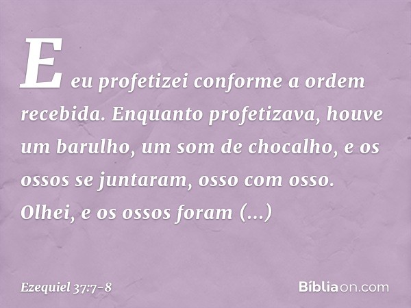E eu profetizei conforme a ordem recebida. Enquanto profetizava, houve um barulho, um som de chocalho, e os ossos se juntaram, osso com osso. Olhei, e os ossos 