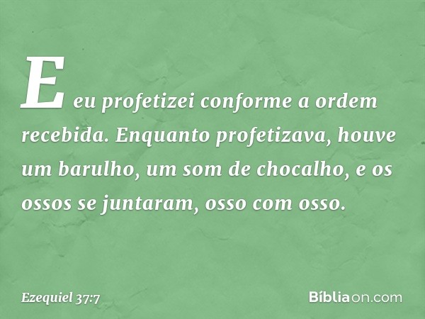 E eu profetizei conforme a ordem recebida. Enquanto profetizava, houve um barulho, um som de chocalho, e os ossos se juntaram, osso com osso. -- Ezequiel 37:7