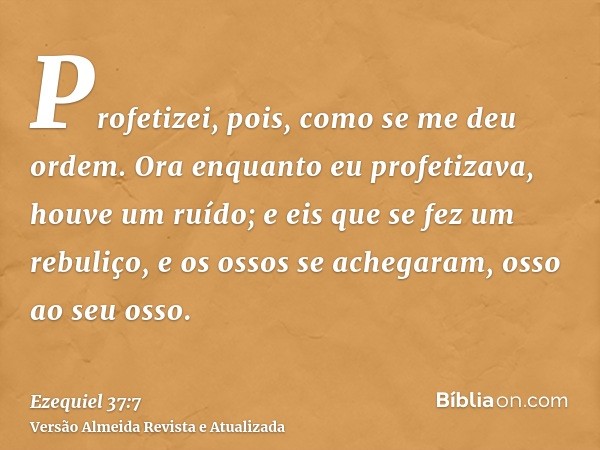 Profetizei, pois, como se me deu ordem. Ora enquanto eu profetizava, houve um ruído; e eis que se fez um rebuliço, e os ossos se achegaram, osso ao seu osso.