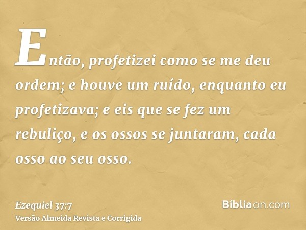 Então, profetizei como se me deu ordem; e houve um ruído, enquanto eu profetizava; e eis que se fez um rebuliço, e os ossos se juntaram, cada osso ao seu osso.