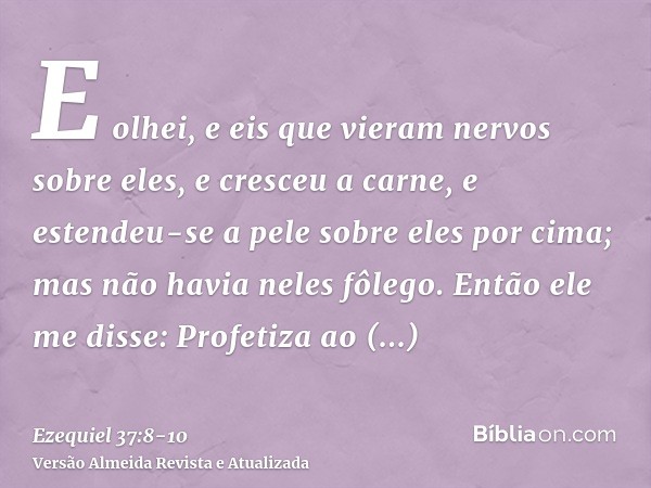 E olhei, e eis que vieram nervos sobre eles, e cresceu a carne, e estendeu-se a pele sobre eles por cima; mas não havia neles fôlego.Então ele me disse: Profeti