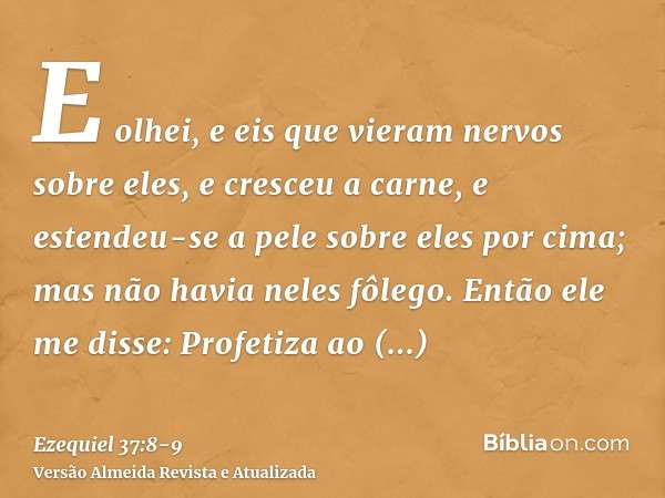 E olhei, e eis que vieram nervos sobre eles, e cresceu a carne, e estendeu-se a pele sobre eles por cima; mas não havia neles fôlego.Então ele me disse: Profeti