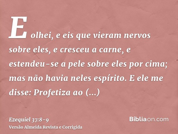 E olhei, e eis que vieram nervos sobre eles, e cresceu a carne, e estendeu-se a pele sobre eles por cima; mas não havia neles espírito.E ele me disse: Profetiza