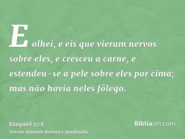 E olhei, e eis que vieram nervos sobre eles, e cresceu a carne, e estendeu-se a pele sobre eles por cima; mas não havia neles fôlego.