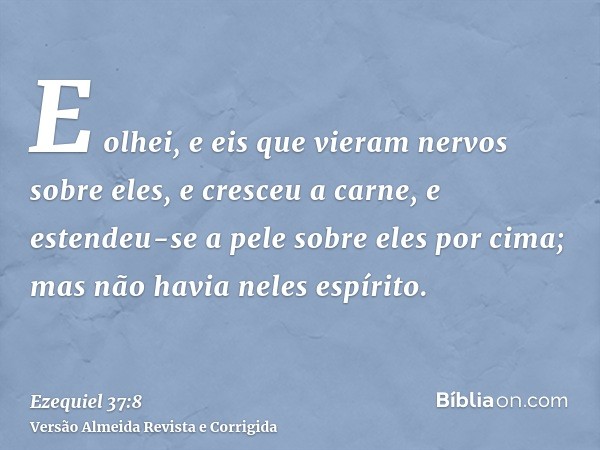 E olhei, e eis que vieram nervos sobre eles, e cresceu a carne, e estendeu-se a pele sobre eles por cima; mas não havia neles espírito.