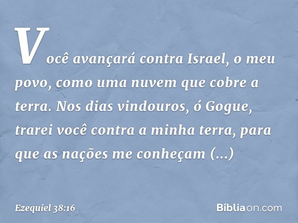 Você avançará contra Israel, o meu povo, como uma nuvem que cobre a terra. Nos dias vindouros, ó Gogue, trarei você contra a minha terra, para que as nações me 