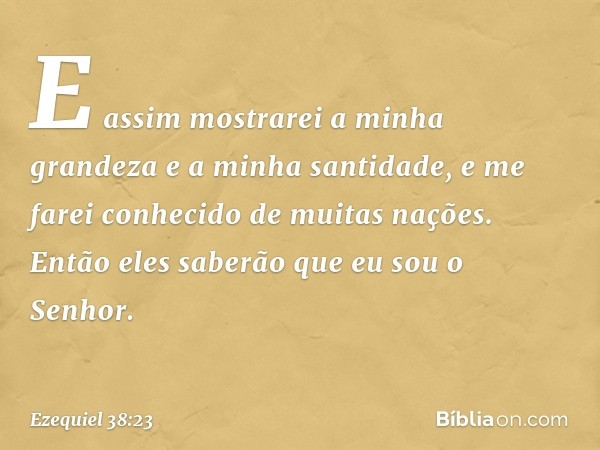 E assim mostrarei a minha grandeza e a minha santidade, e me farei conhecido de muitas nações. Então eles saberão que eu sou o Senhor. -- Ezequiel 38:23