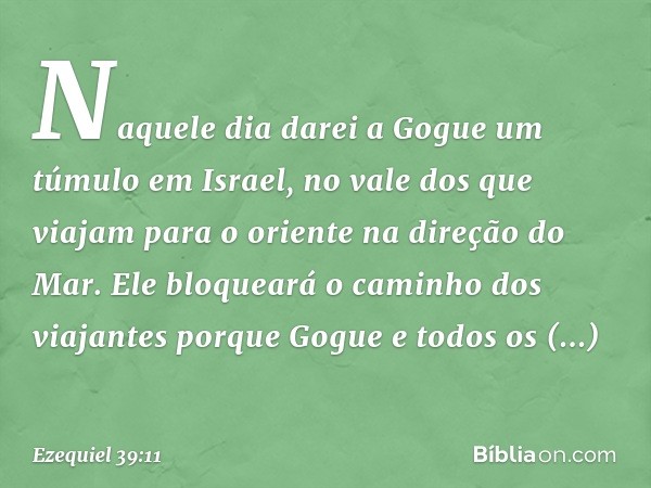 "Naquele dia darei a Gogue um túmulo em Israel, no vale dos que viajam para o oriente na direção do Mar. Ele bloqueará o caminho dos viajantes porque Gogue e to