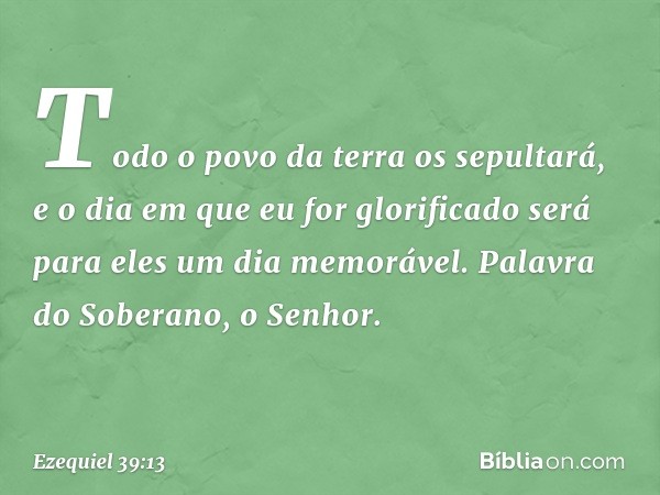 Todo o povo da terra os sepultará, e o dia em que eu for glorificado será para eles um dia memorável. Palavra do Soberano, o Senhor. -- Ezequiel 39:13