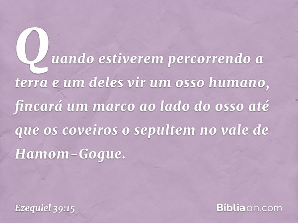 Quando estiverem percorrendo a terra e um deles vir um osso humano, fincará um marco ao lado do osso até que os coveiros o sepultem no vale de Hamom-Gogue. -- E