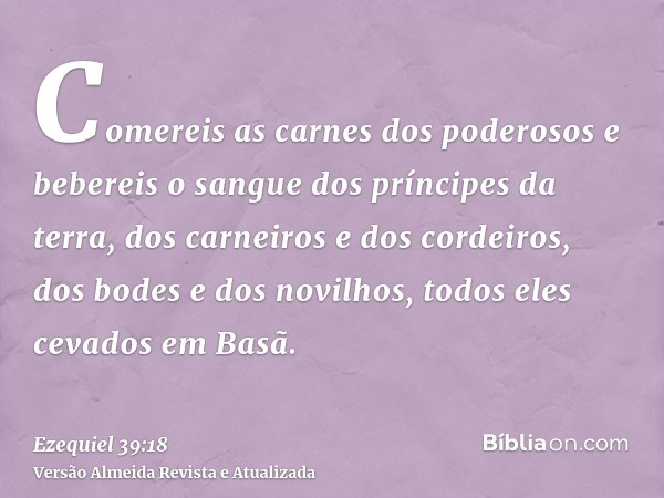 Comereis as carnes dos poderosos e bebereis o sangue dos príncipes da terra, dos carneiros e dos cordeiros, dos bodes e dos novilhos, todos eles cevados em Basã