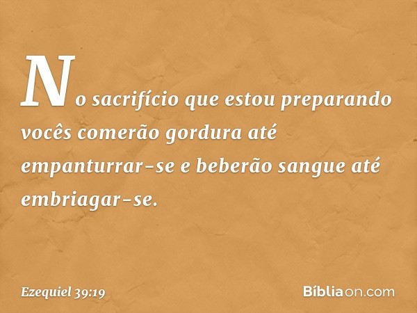 No sacrifício que estou preparando vocês comerão gordura até empanturrar-se e beberão sangue até embriagar-se. -- Ezequiel 39:19