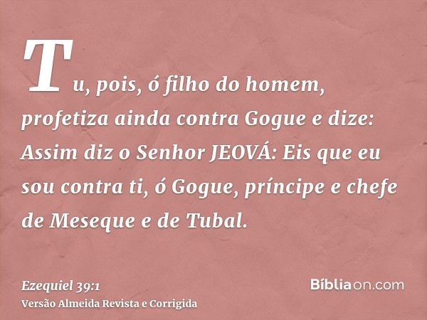 Tu, pois, ó filho do homem, profetiza ainda contra Gogue e dize: Assim diz o Senhor JEOVÁ: Eis que eu sou contra ti, ó Gogue, príncipe e chefe de Meseque e de T