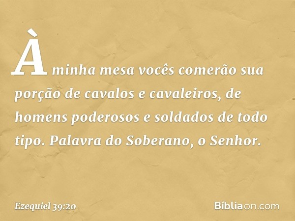 À minha mesa vocês comerão sua porção de cavalos e cavaleiros, de homens poderosos e soldados de todo tipo. Palavra do Soberano, o Senhor. -- Ezequiel 39:20